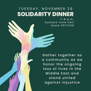 Tuesday, November 28 Solidarity Dinner 7-8 p.m. Eustace-Cole Hall Room 207/208 Gather together as a community as we honor the ongoing loss of lives in the Middle East and stand united against justice.