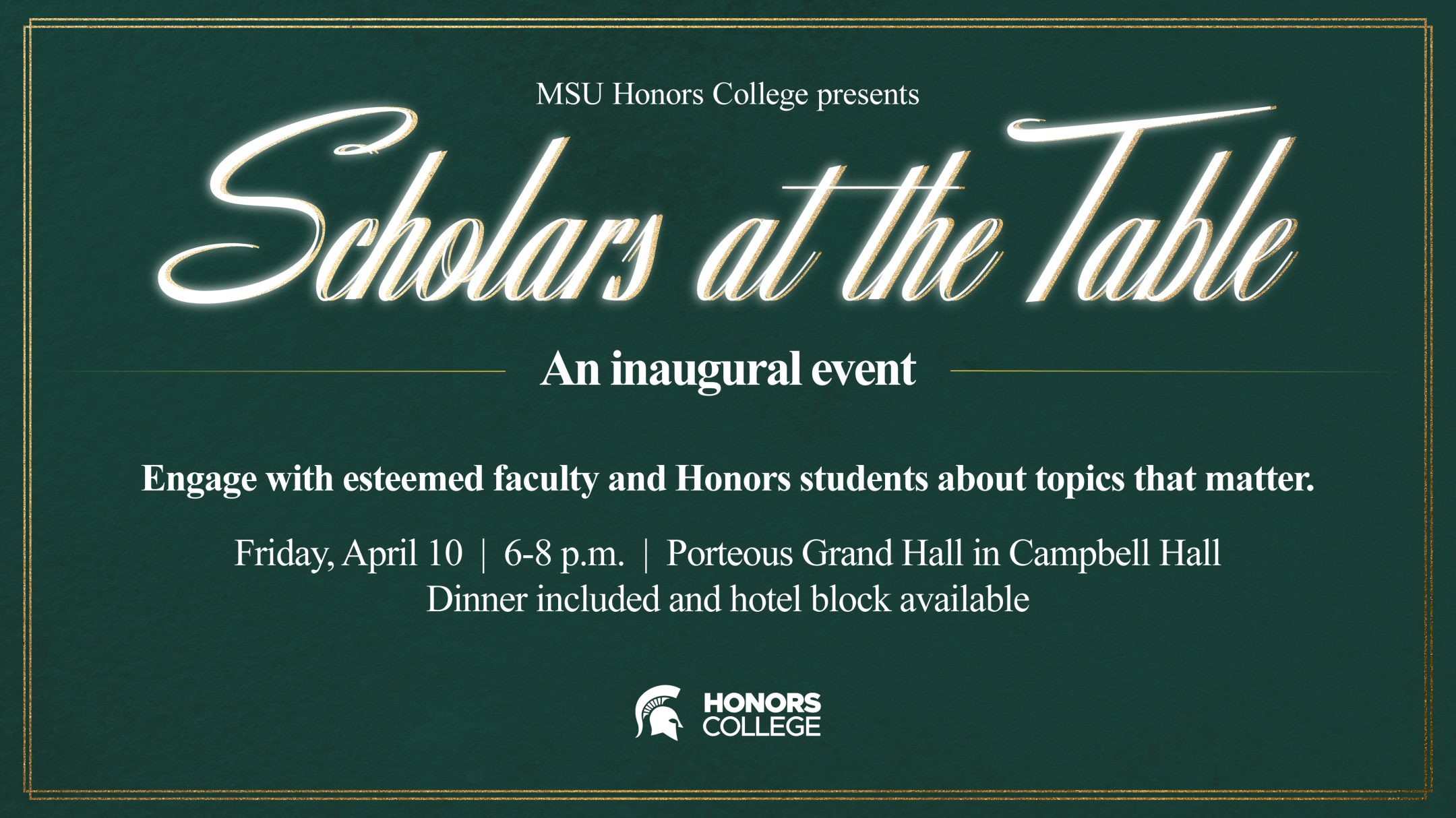 Green and gold event graphic reading “MSU Honors College presents Scholars at the Table, an inaugural event.” Text continues: “Engage with esteemed faculty and Honors students about topics that matter. Friday, April 10, 6–8 p.m., Porteous Grand Hall in Campbell Hall. Dinner included and hotel block available.” And Honors College logo is featured at the bottom center.
